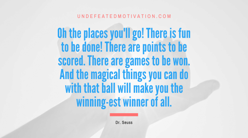 "Oh the places you'll go! There is fun to be done! There are points to be scored. There are games to be won. And the magical things you can do with that ball will make you the winning-est winner of all." -Dr. Seuss -Undefeated Motivation