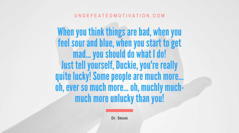 "When you think things are bad, when you feel sour and blue, when you start to get mad... you should do what I do! Just tell yourself, Duckie, you're really quite lucky! Some people are much more... oh, ever so much more... oh, muchly much-much more unlucky than you!" -Dr. Seuss -Undefeated Motivation