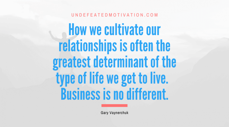 "How we cultivate our relationships is often the greatest determinant of the type of life we get to live.  Business is no different." -Gary Vaynerchuk -Undefeated Motivation