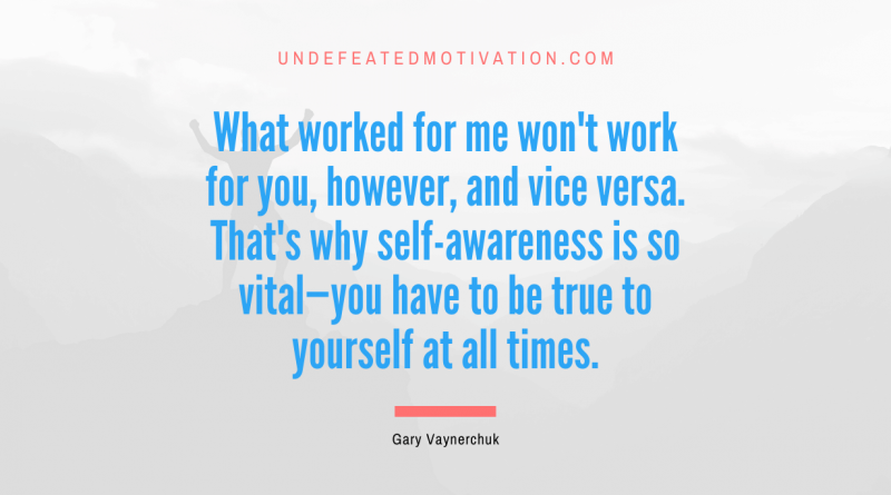 "What worked for me won't work for you, however, and vice versa. That's why self-awareness is so vital—you have to be true to yourself at all times." -Gary Vaynerchuk -Undefeated Motivation