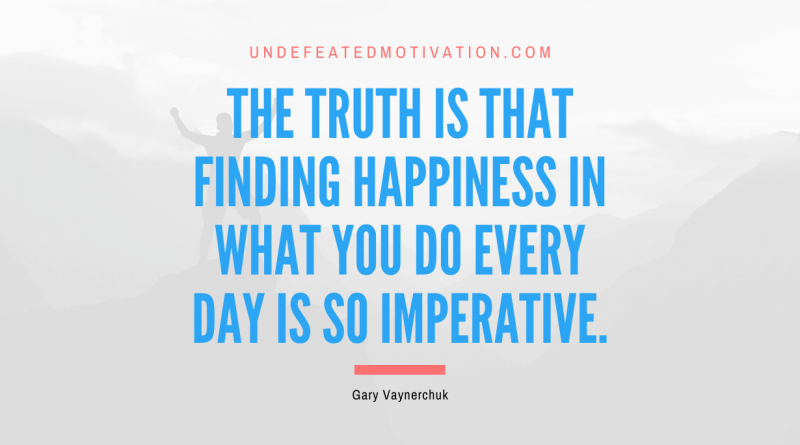 "The truth is that finding happiness in what you do every day is so imperative." -Gary Vaynerchuk -Undefeated Motivation