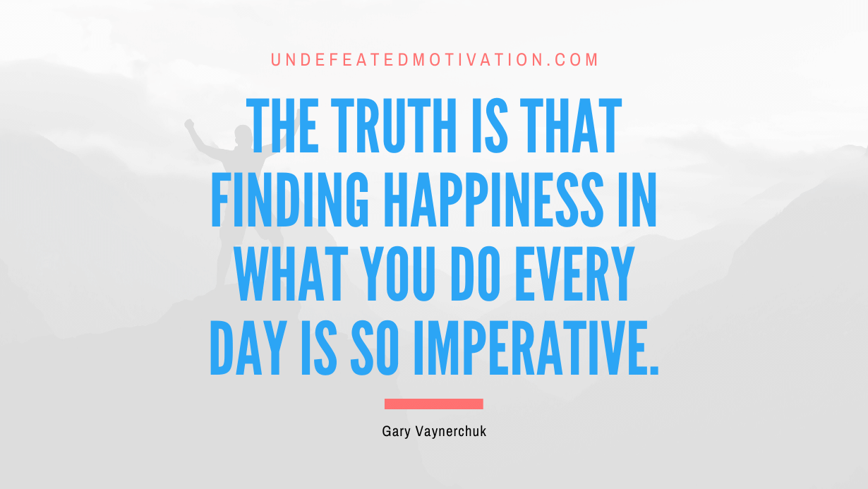“The truth is that finding happiness in what you do every day is so imperative.” -Gary Vaynerchuk