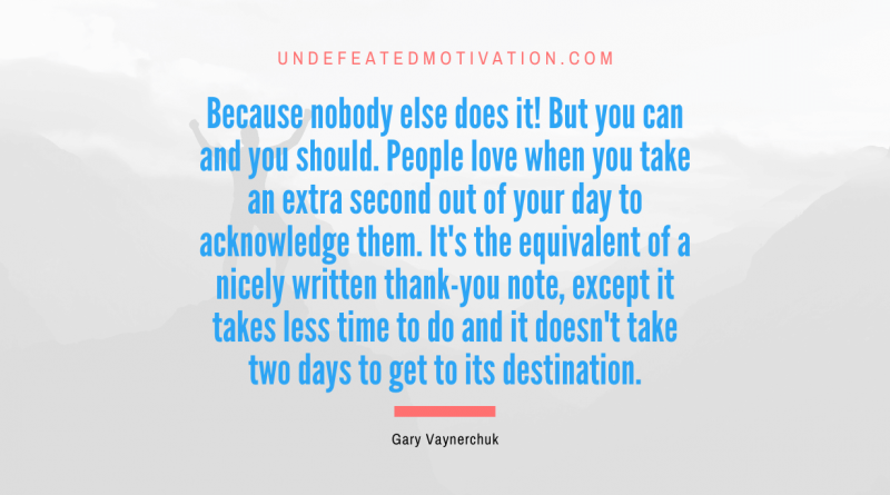 "Because nobody else does it! But you can and you should. People love when you take an extra second out of your day to acknowledge them. It's the equivalent of a nicely written thank-you note, except it takes less time to do and it doesn't take two days to get to its destination." -Gary Vaynerchuk -Undefeated Motivation