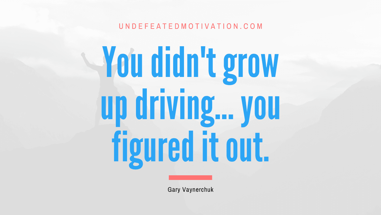 “You didn’t grow up driving… you figured it out.” -Gary Vaynerchuk