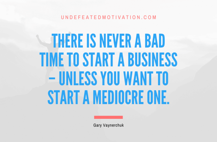 “There is never a bad time to start a business – unless you want to start a mediocre one.” -Gary Vaynerchuk