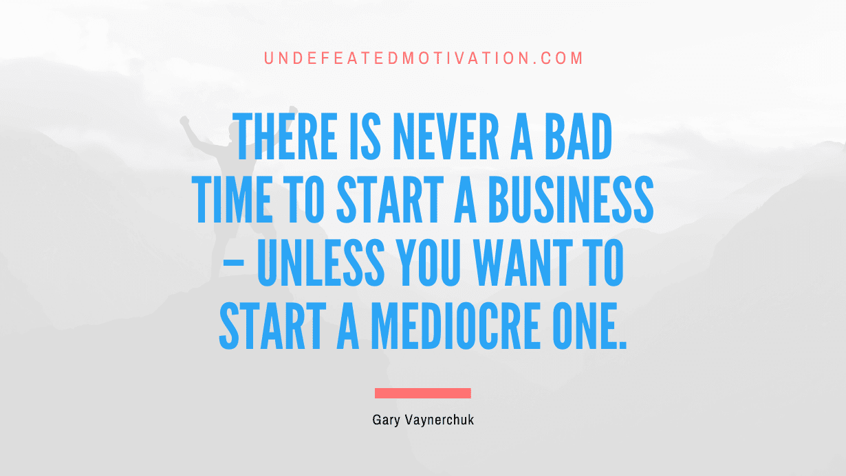 “There is never a bad time to start a business – unless you want to start a mediocre one.” -Gary Vaynerchuk