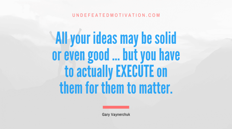 "All your ideas may be solid or even good ... but you have to actually EXECUTE on them for them to matter." -Gary Vaynerchuk -Undefeated Motivation