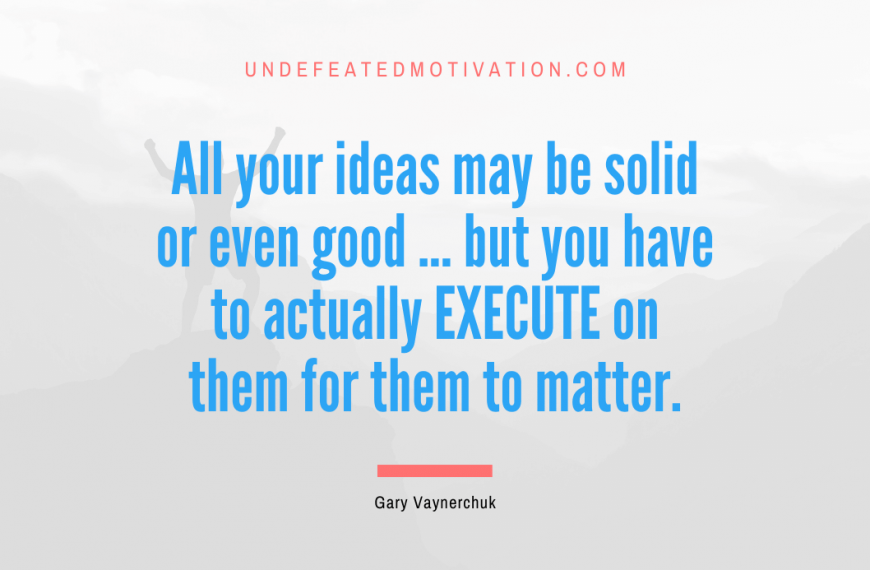 “All your ideas may be solid or even good … but you have to actually EXECUTE on them for them to matter.” -Gary Vaynerchuk