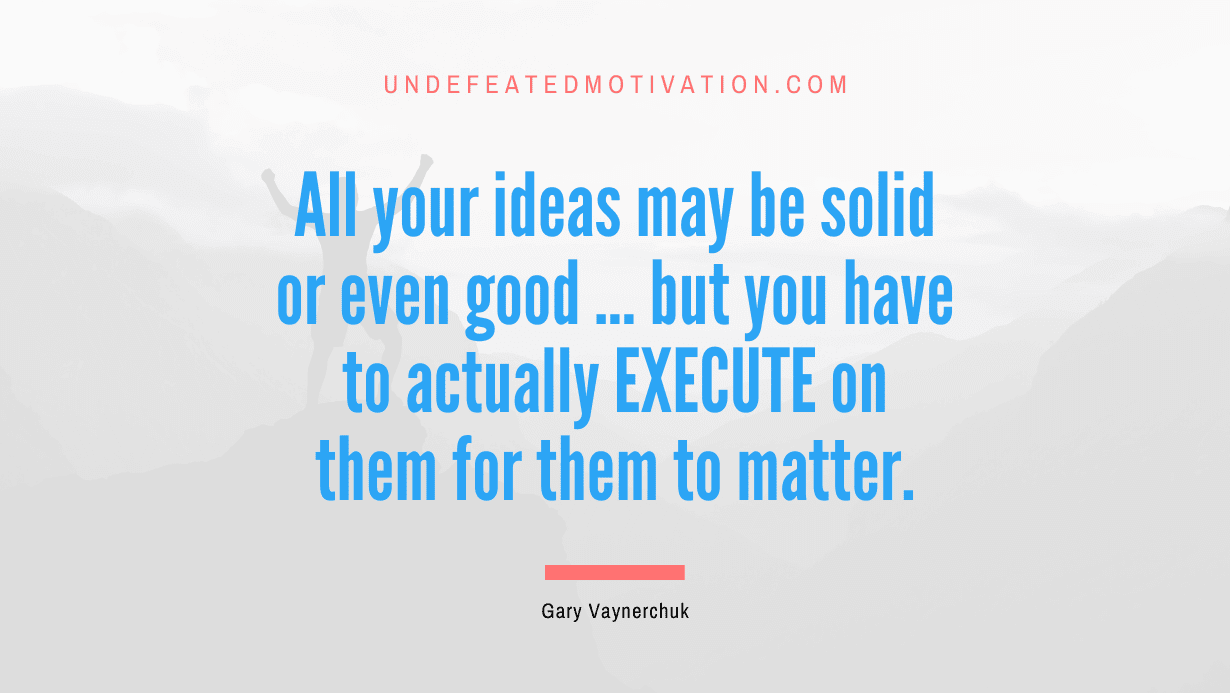 “All your ideas may be solid or even good … but you have to actually EXECUTE on them for them to matter.” -Gary Vaynerchuk