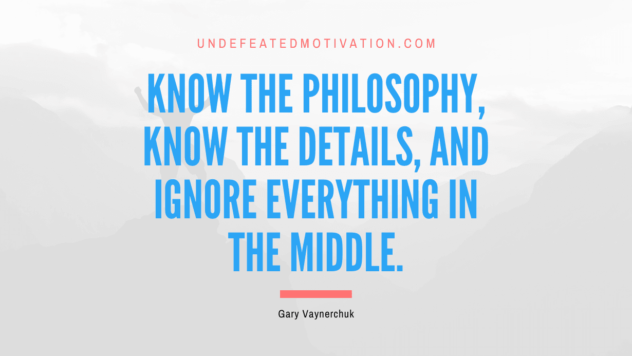 “Know the philosophy, know the details, and ignore everything in the middle.” -Gary Vaynerchuk