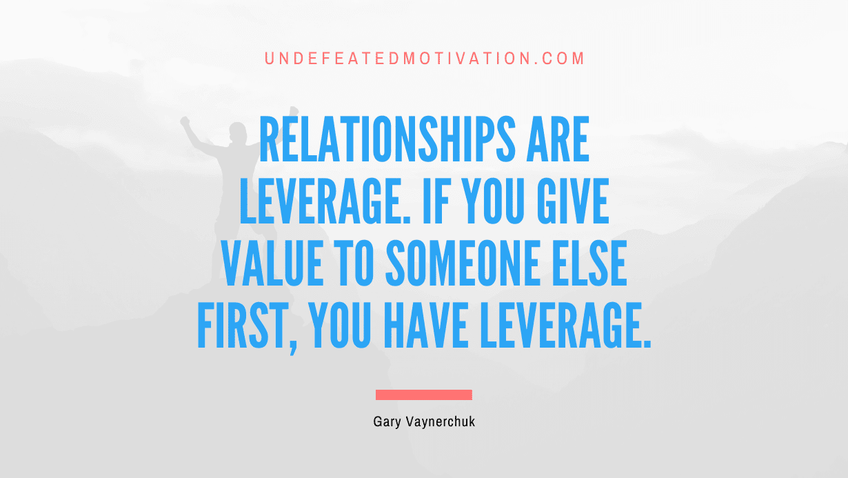 “Relationships are leverage. If you give value to someone else first, you have leverage.” -Gary Vaynerchuk