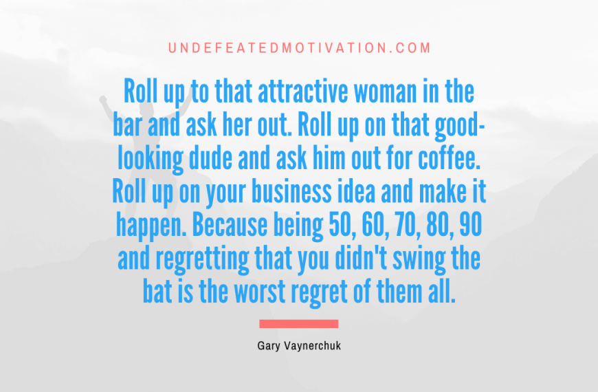 “Roll up to that attractive woman in the bar and ask her out. Roll up on that good-looking dude and ask him out for coffee. Roll up on your business idea and make it happen. Because being 50, 60, 70, 80, 90 and regretting that you didn’t swing the bat is the worst regret of them all.” -Gary Vaynerchuk