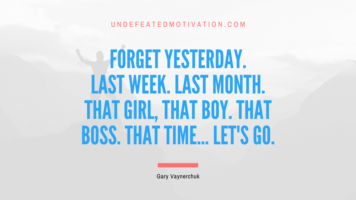 “Forget yesterday. Last week. Last month. That girl, that boy. That boss. That time… let’s go.” -Gary Vaynerchuk