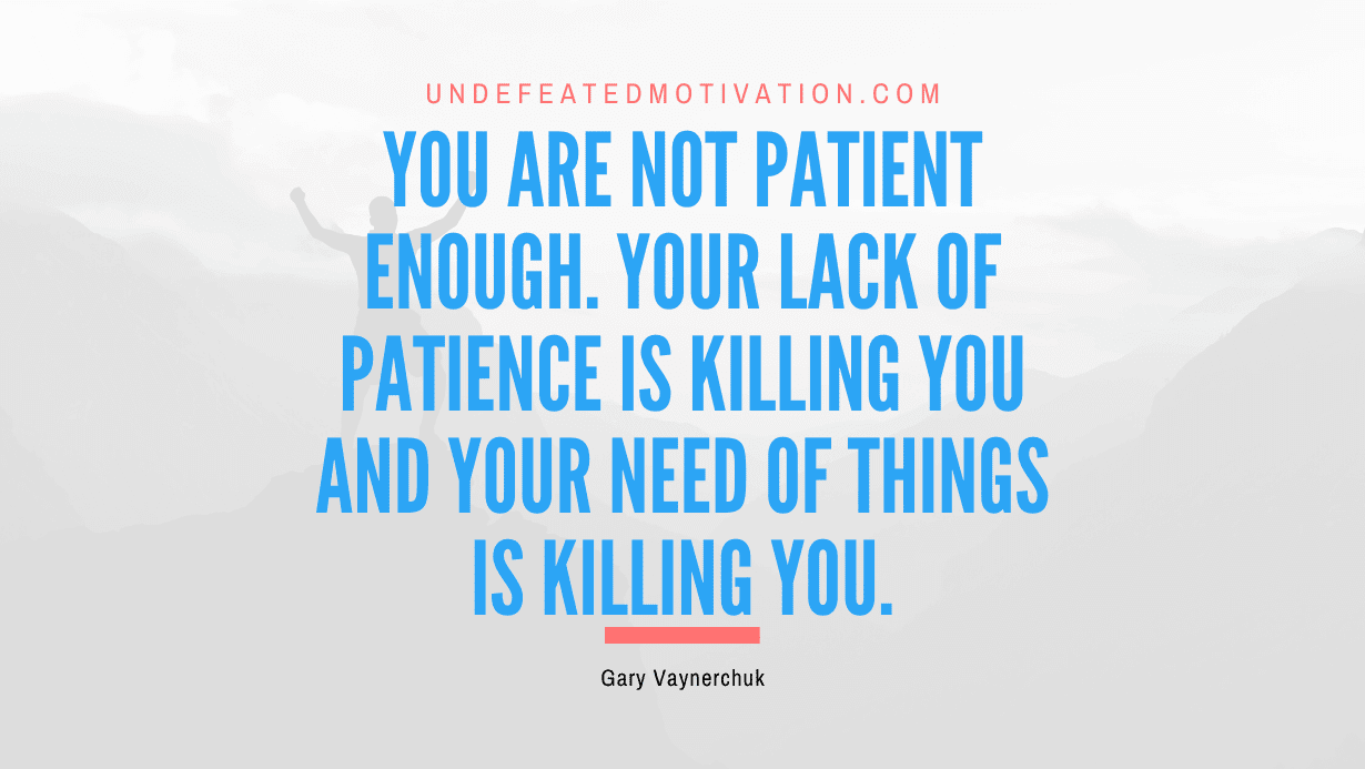 “You are not patient enough. Your lack of patience is killing you and your need of things is killing you.” -Gary Vaynerchuk
