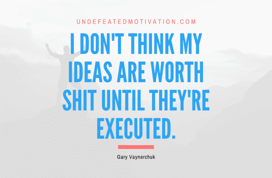 “I don’t think my ideas are worth shit until they’re executed.” -Gary Vaynerchuk