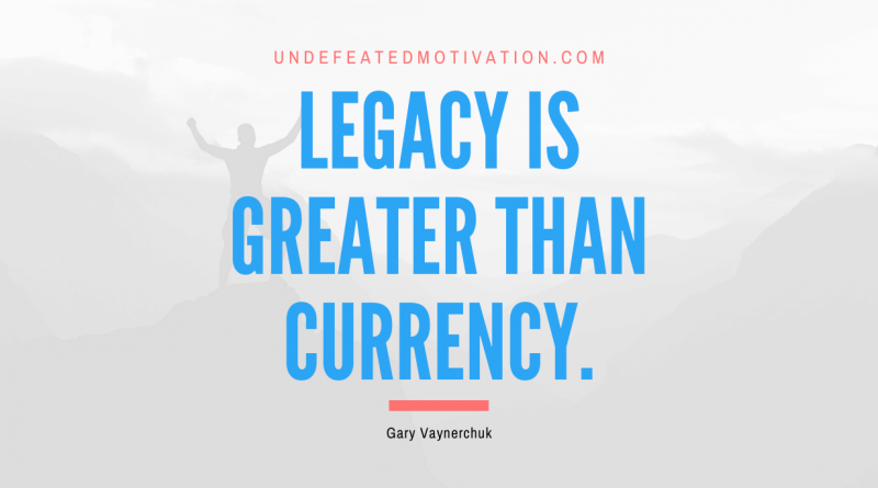 "Legacy is greater than currency." -Gary Vaynerchuk -Undefeated Motivation
