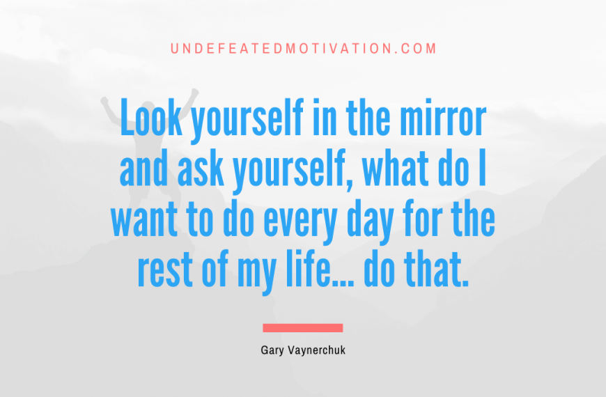 “Look yourself in the mirror and ask yourself, what do I want to do every day for the rest of my life… do that.” -Gary Vaynerchuk
