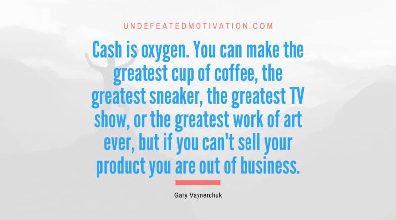 "Cash is oxygen. You can make the greatest cup of coffee, the greatest sneaker, the greatest TV show, or the greatest work of art ever, but if you can't sell your product you are out of business." -Gary Vaynerchuk -Undefeated Motivation