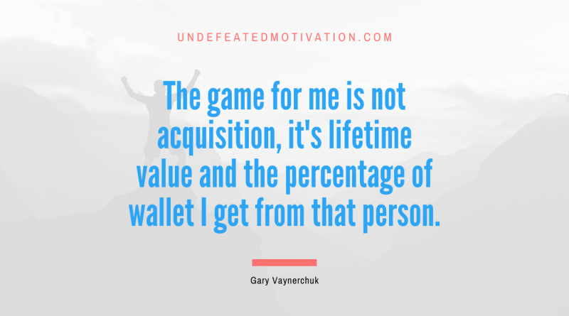 "The game for me is not acquisition, it's lifetime value and the percentage of wallet I get from that person." -Gary Vaynerchuk -Undefeated Motivation