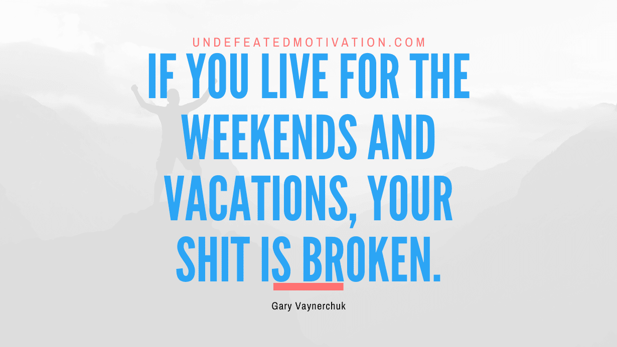 “If you live for the weekends and vacations, your shit is broken.” -Gary Vaynerchuk
