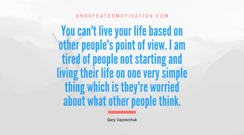 "You can't live your life based on other people's point of view. I am tired of people not starting and living their life on one very simple thing which is they're worried about what other people think." -Gary Vaynerchuk -Undefeated Motivation