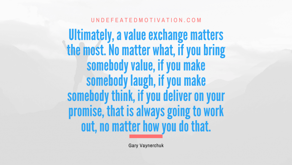 "Ultimately, a value exchange matters the most. No matter what, if you bring somebody value, if you make somebody laugh, if you make somebody think, if you deliver on your promise, that is always going to work out, no matter how you do that." -Gary Vaynerchuk -Undefeated Motivation