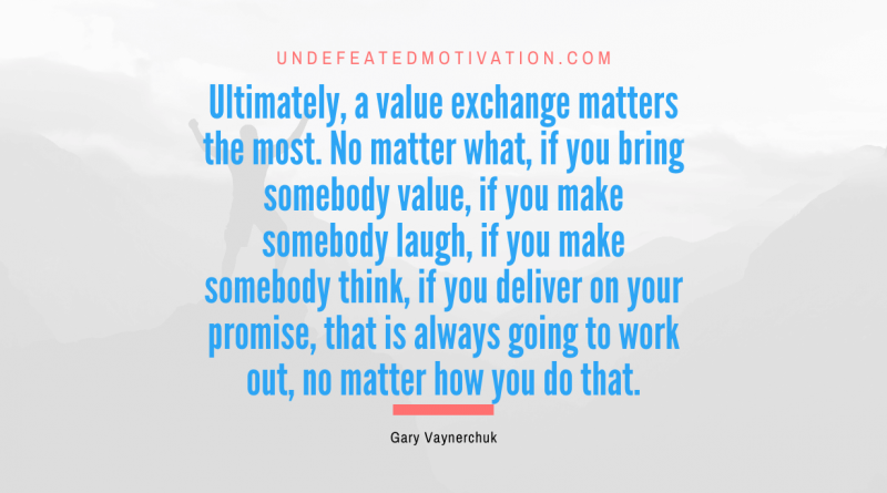 "Ultimately, a value exchange matters the most. No matter what, if you bring somebody value, if you make somebody laugh, if you make somebody think, if you deliver on your promise, that is always going to work out, no matter how you do that." -Gary Vaynerchuk -Undefeated Motivation