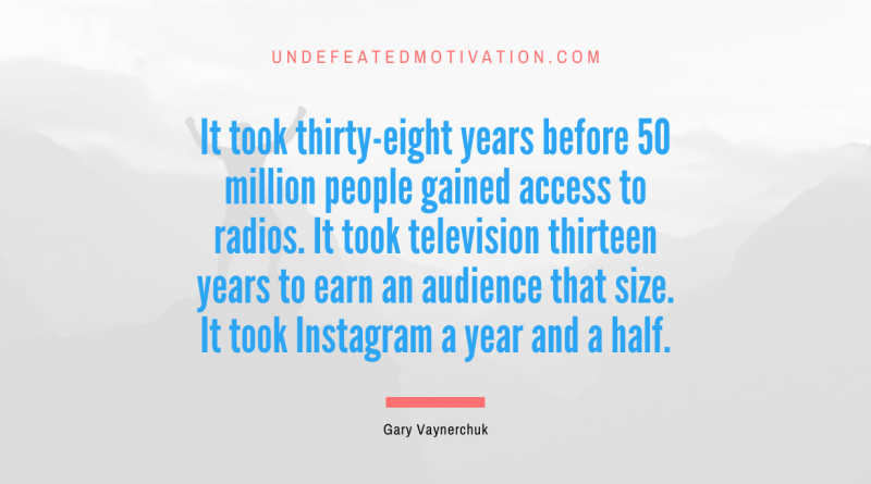 "It took thirty-eight years before 50 million people gained access to radios. It took television thirteen years to earn an audience that size. It took Instagram a year and a half." -Gary Vaynerchuk -Undefeated Motivation