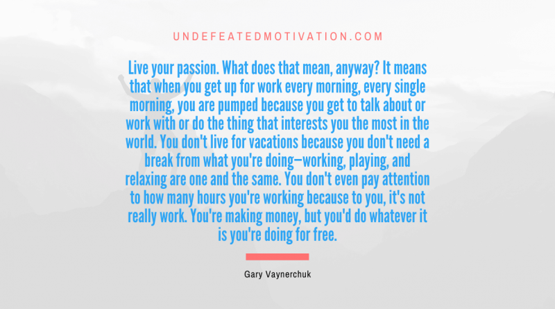"Live your passion. What does that mean, anyway? It means that when you get up for work every morning, every single morning, you are pumped because you get to talk about or work with or do the thing that interests you the most in the world. You don't live for vacations because you don't need a break from what you're doing—working, playing, and relaxing are one and the same. You don't even pay attention to how many hours you're working because to you, it's not really work. You're making money, but you'd do whatever it is you're doing for free." -Gary Vaynerchuk -Undefeated Motivation