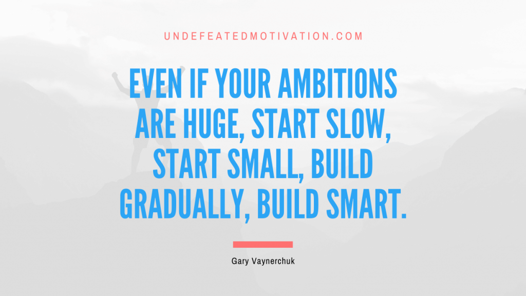 "Even if your ambitions are huge, start slow, start small, build gradually, build smart." -Gary Vaynerchuk -Undefeated Motivation