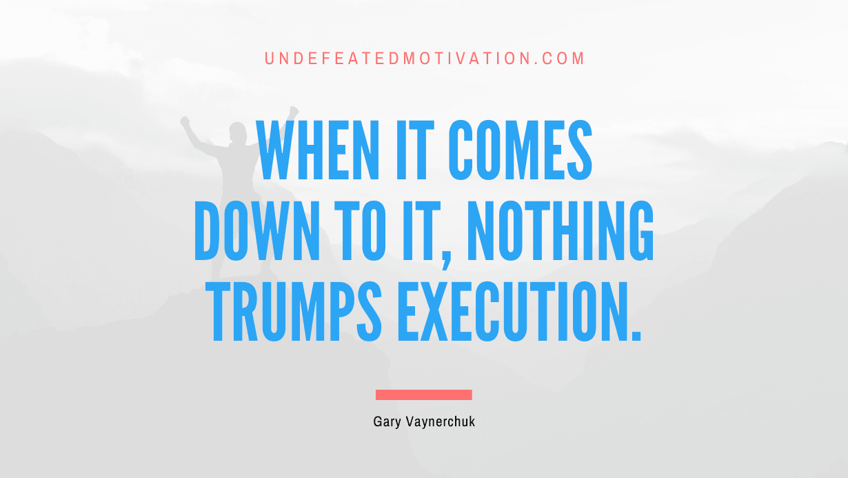 “When it comes down to it, nothing trumps execution.” -Gary Vaynerchuk