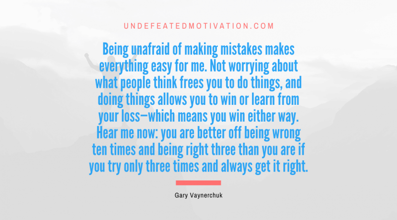 "Being unafraid of making mistakes makes everything easy for me. Not worrying about what people think frees you to do things, and doing things allows you to win or learn from your loss—which means you win either way. Hear me now: you are better off being wrong ten times and being right three than you are if you try only three times and always get it right." -Gary Vaynerchuk -Undefeated Motivation