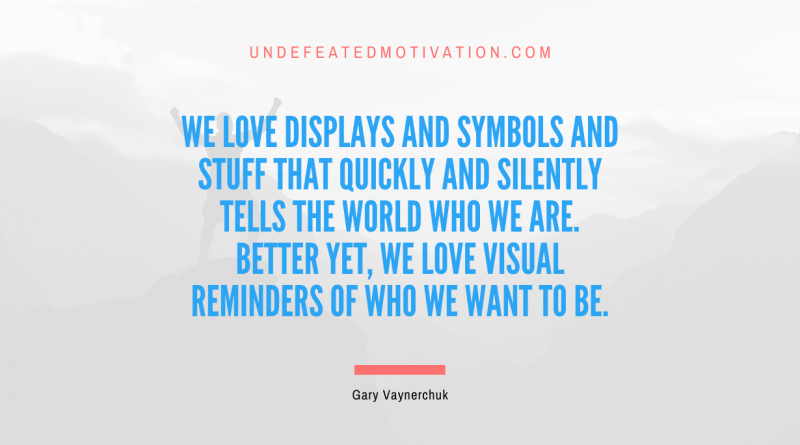 "We love displays and symbols and stuff that quickly and silently tells the world who we are. Better yet, we love visual reminders of who we want to be." -Gary Vaynerchuk -Undefeated Motivation