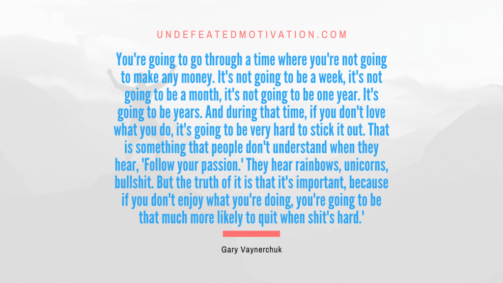 "You're going to go through a time where you're not going to make any money. It's not going to be a week, it's not going to be a month, it's not going to be one year. It's going to be years. And during that time, if you don't love what you do, it's going to be very hard to stick it out. That is something that people don't understand when they hear, 'Follow your passion.' They hear rainbows, unicorns, bullshit. But the truth of it is that it's important, because if you don't enjoy what you're doing, you're going to be that much more likely to quit when shit's hard.'" -Gary Vaynerchuk -Undefeated Motivation
