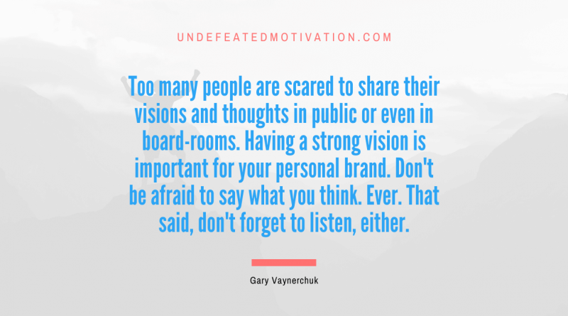"Too many people are scared to share their visions and thoughts in public or even in board-rooms. Having a strong vision is important for your personal brand. Don't be afraid to say what you think. Ever. That said, don't forget to listen, either." -Gary Vaynerchuk -Undefeated Motivation