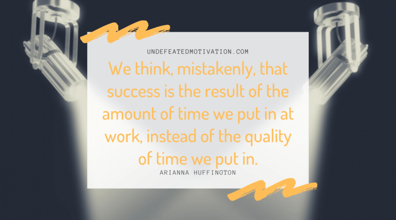 "We think, mistakenly, that success is the result of the amount of time we put in at work, instead of the quality of time we put in." -Arianna Huffington -Undefeated Motivation