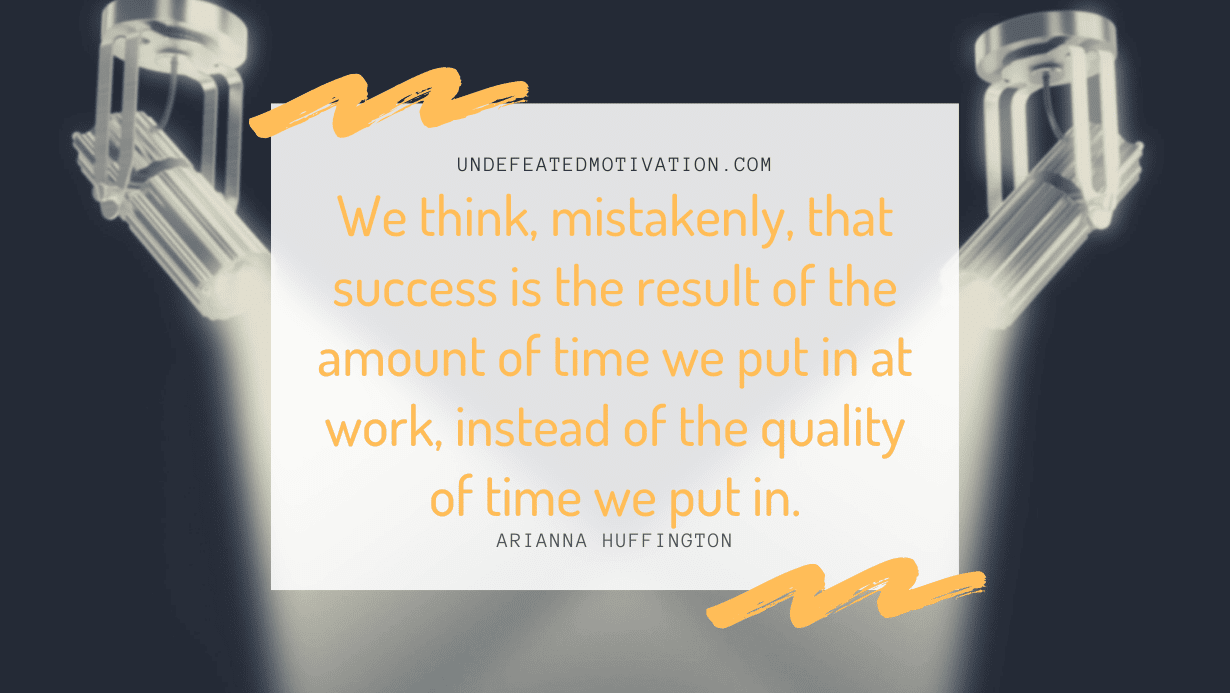 “We think, mistakenly, that success is the result of the amount of time we put in at work, instead of the quality of time we put in.” -Arianna Huffington