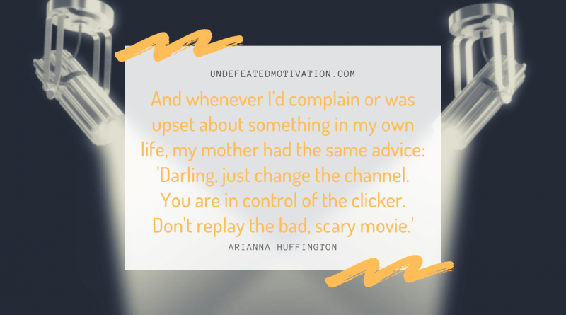 "And whenever I'd complain or was upset about something in my own life, my mother had the same advice: 'Darling, just change the channel. You are in control of the clicker. Don't replay the bad, scary movie.'" -Arianna Huffington -Undefeated Motivation