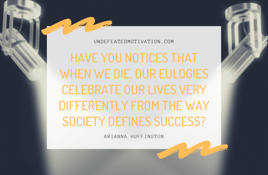 “Have you notices that when we die, our eulogies celebrate our lives very differently from the way society defines success?” -Arianna Huffington
