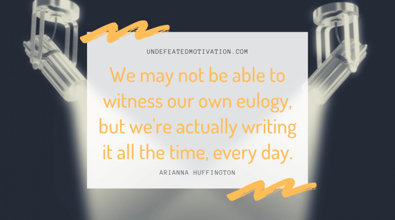"We may not be able to witness our own eulogy, but we're actually writing it all the time, every day." -Arianna Huffington -Undefeated Motivation