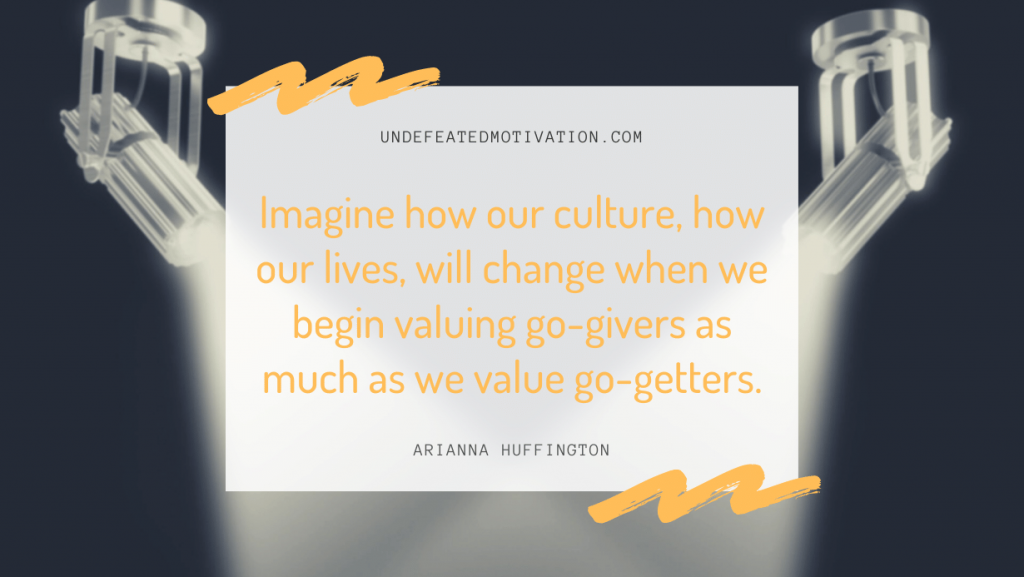 "Imagine how our culture, how our lives, will change when we begin valuing go-givers as much as we value go-getters." -Arianna Huffington -Undefeated Motivation