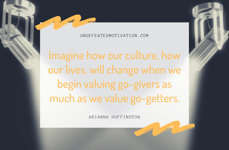 “Imagine how our culture, how our lives, will change when we begin valuing go-givers as much as we value go-getters.” -Arianna Huffington