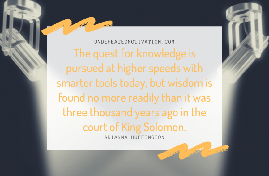 “The quest for knowledge is pursued at higher speeds with smarter tools today, but wisdom is found no more readily than it was three thousand years ago in the court of King Solomon.” -Arianna Huffington