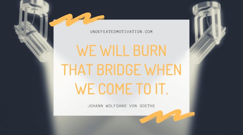 "We will burn that bridge when we come to it." -Johann Wolfgang von Goethe -Undefeated Motivation