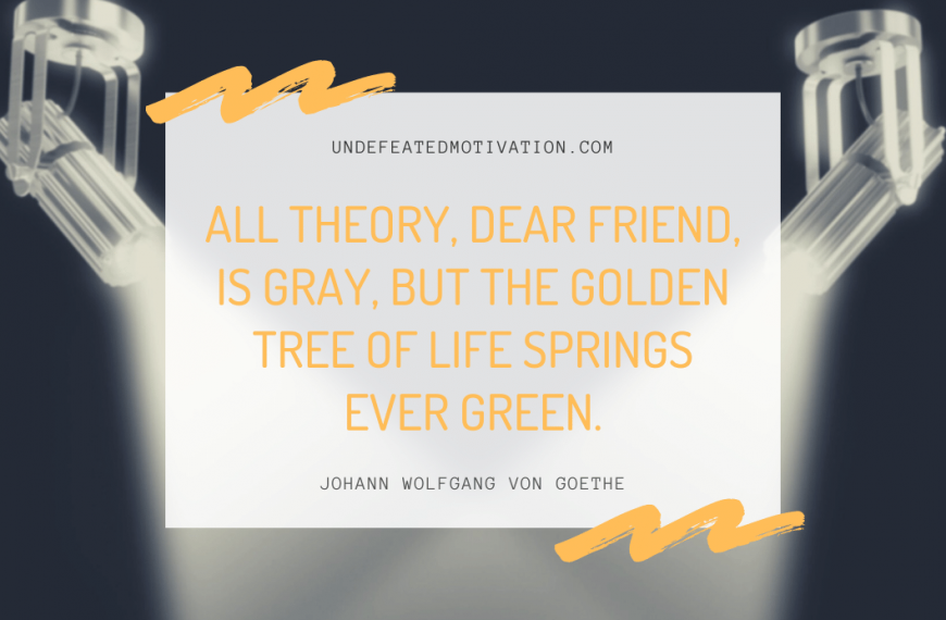 “All theory, dear friend, is gray, but the golden tree of life springs ever green.” -Johann Wolfgang von Goethe