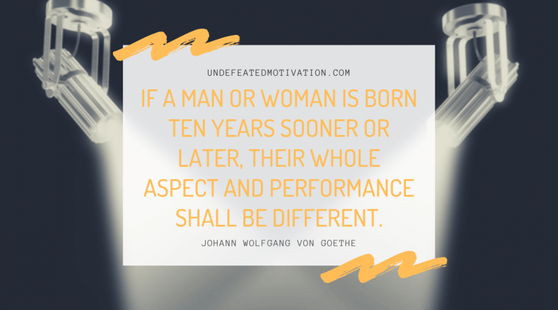 "If a man or woman is born ten years sooner or later, their whole aspect and performance shall be different." -Johann Wolfgang von Goethe -Undefeated Motivation