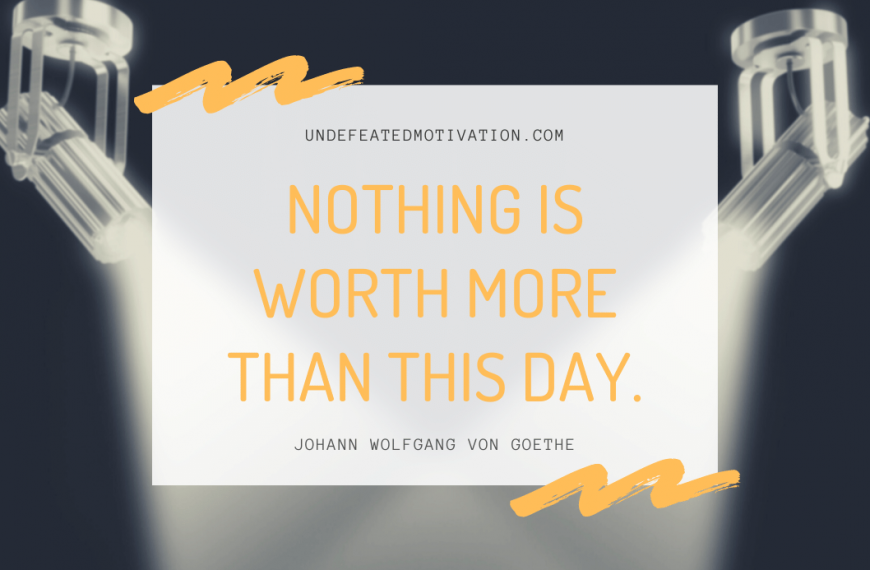 “Nothing is worth more than this day.” -Johann Wolfgang von Goethe