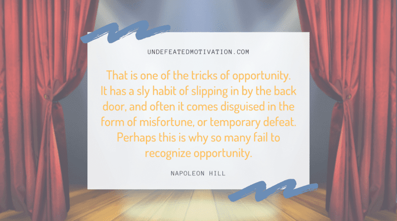 "That is one of the tricks of opportunity. It has a sly habit of slipping in by the back door, and often it comes disguised in the form of misfortune, or temporary defeat. Perhaps this is why so many fail to recognize opportunity." -Napoleon Hill -Undefeated Motivation