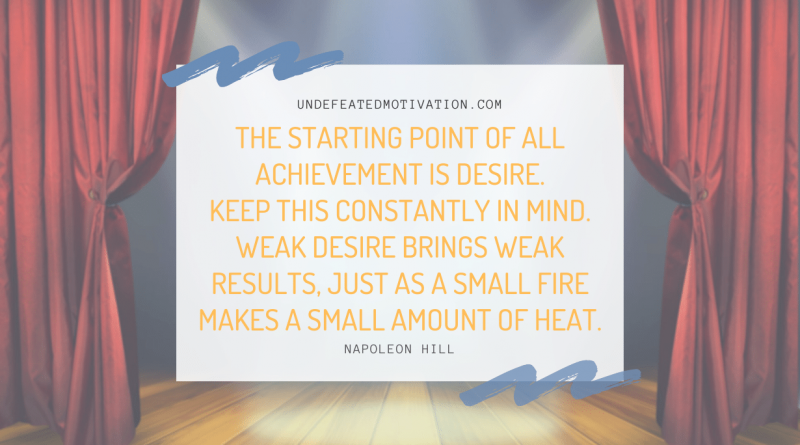 "The starting point of all achievement is DESIRE. Keep this constantly in mind. Weak desire brings weak results, just as a small fire makes a small amount of heat." -Napoleon Hill -Undefeated Motivation