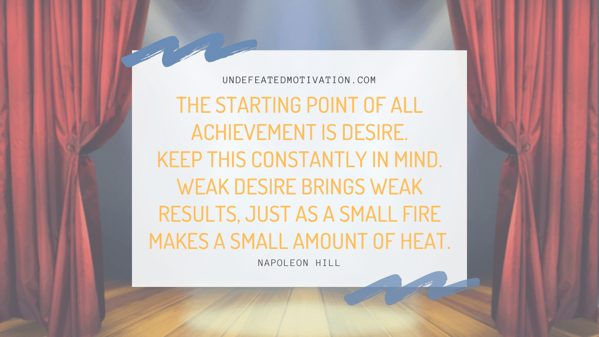 “The starting point of all achievement is DESIRE. Keep this constantly in mind. Weak desire brings weak results, just as a small fire makes a small amount of heat.” -Napoleon Hill